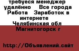 требуеся менеджер (удалённо) - Все города Работа » Заработок в интернете   . Челябинская обл.,Магнитогорск г.